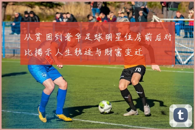 从贫困到奢华足球明星住房前后对比揭示人生轨迹与财富变迁