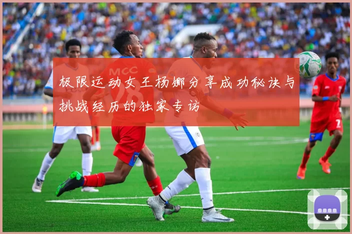 极限运动女王杨娜分享成功秘诀与挑战经历的独家专访