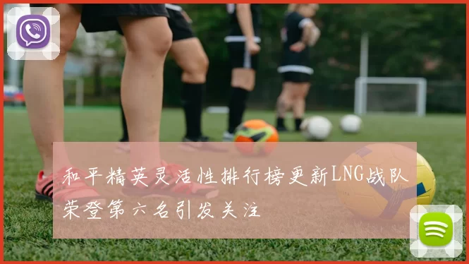和平精英灵活性排行榜更新LNG战队荣登第六名引发关注
