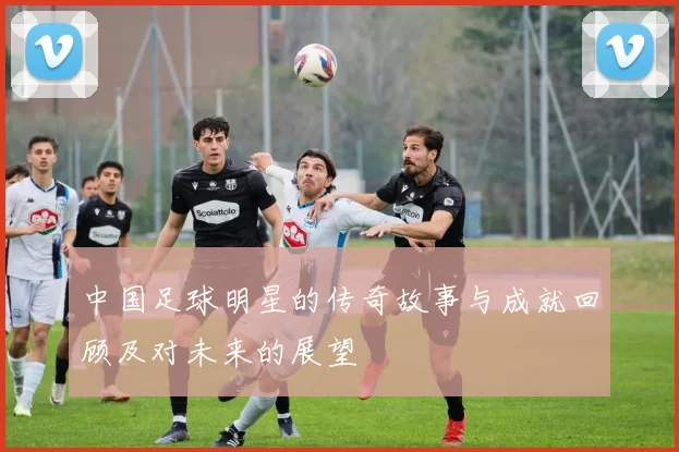 中国足球明星的传奇故事与成就回顾及对未来的展望