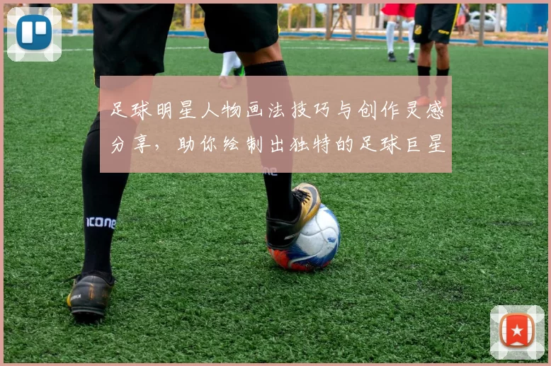 足球明星人物画法技巧与创作灵感分享，助你绘制出独特的足球巨星肖像