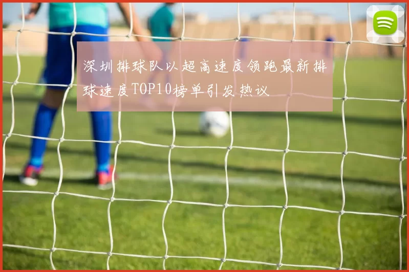 深圳排球队以超高速度领跑最新排球速度TOP10榜单引发热议