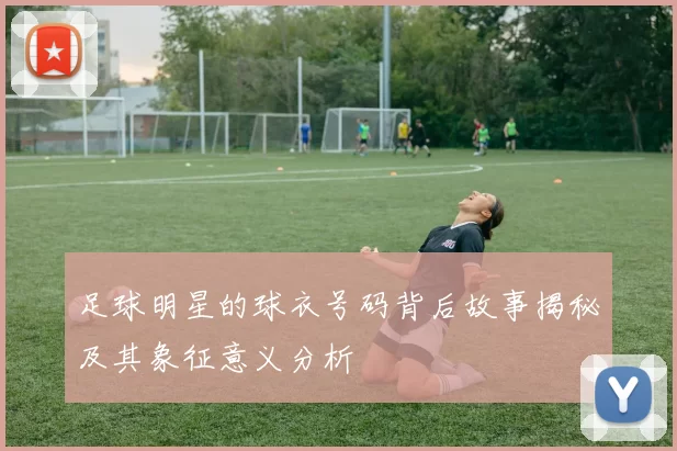 足球明星的球衣号码背后故事揭秘及其象征意义分析