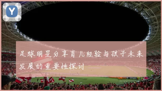 足球明星分享育儿经验与孩子未来发展的重要性探讨