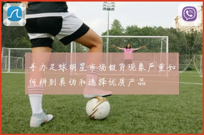 手办足球明星市场假货现象严重如何辨别真伪和选择优质产品
