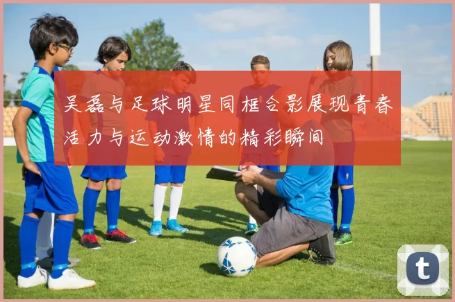 吴磊与足球明星同框合影展现青春活力与运动激情的精彩瞬间