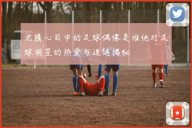 沈腾心目中的足球偶像是谁他对足球明星的热爱与追随揭秘