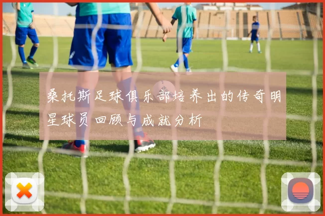 桑托斯足球俱乐部培养出的传奇明星球员回顾与成就分析