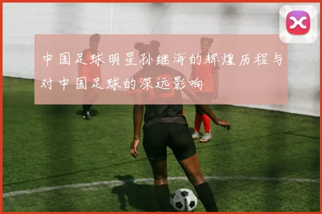 中国足球明星孙继海的辉煌历程与对中国足球的深远影响