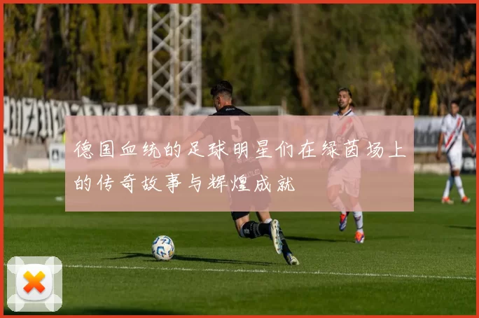 德国血统的足球明星们在绿茵场上的传奇故事与辉煌成就