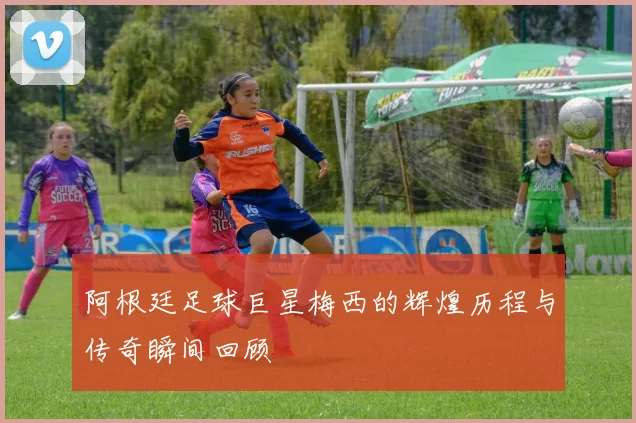 阿根廷足球巨星梅西的辉煌历程与传奇瞬间回顾