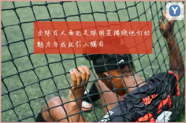 全球百大面孔足球明星揭晓他们的魅力与成就引人瞩目