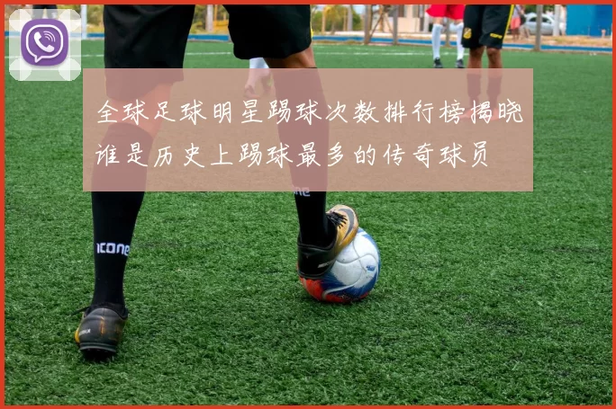 全球足球明星踢球次数排行榜揭晓谁是历史上踢球最多的传奇球员