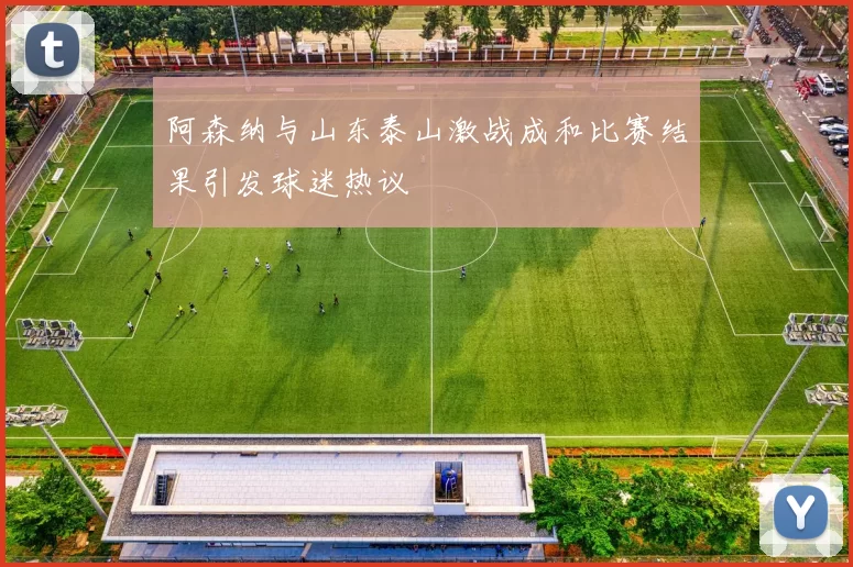 阿森纳与山东泰山激战成和比赛结果引发球迷热议