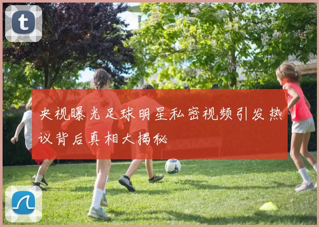 央视曝光足球明星私密视频引发热议背后真相大揭秘