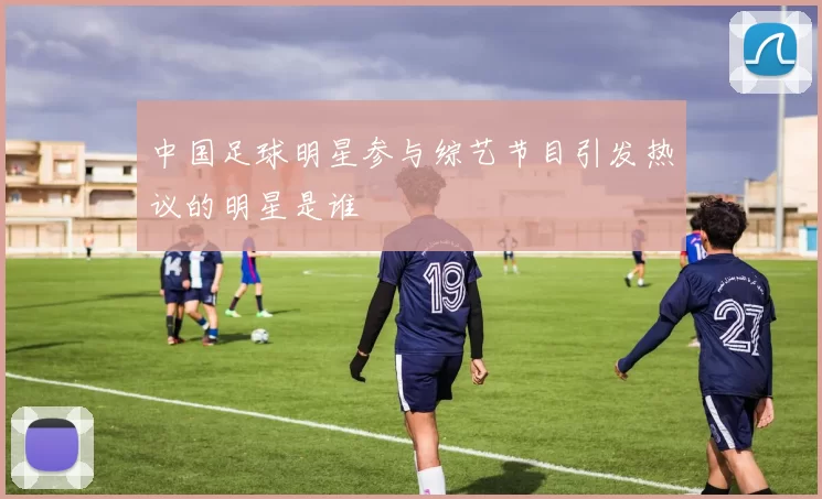 中国足球明星参与综艺节目引发热议的明星是谁