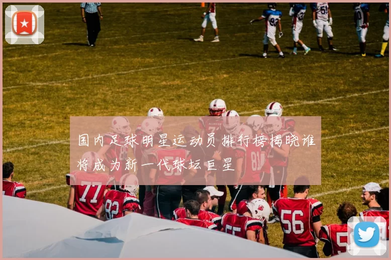 国内足球明星运动员排行榜揭晓谁将成为新一代球坛巨星