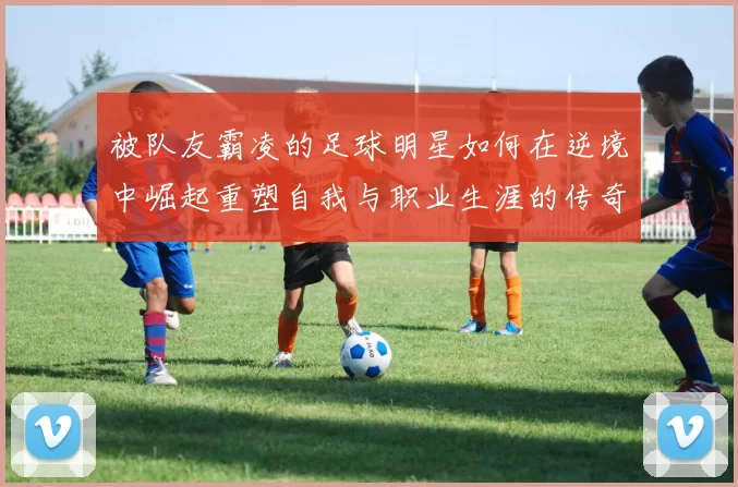 被队友霸凌的足球明星如何在逆境中崛起重塑自我与职业生涯的传奇故事