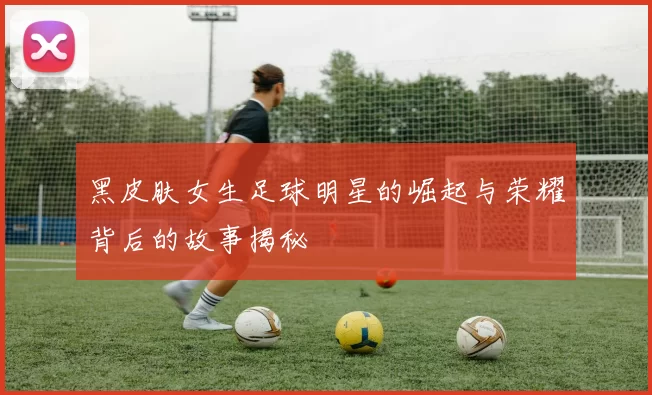 黑皮肤女生足球明星的崛起与荣耀背后的故事揭秘