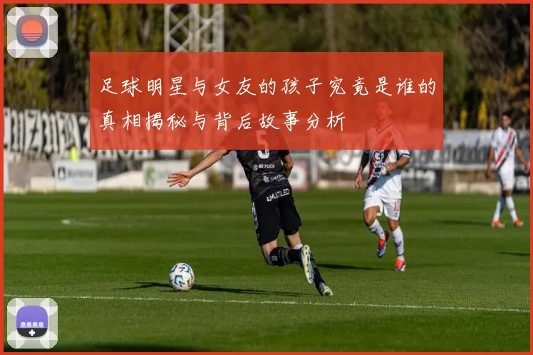足球明星与女友的孩子究竟是谁的真相揭秘与背后故事分析