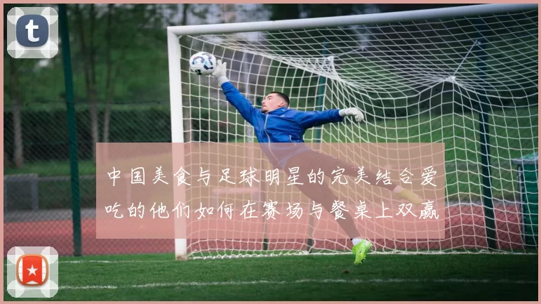 中国美食与足球明星的完美结合爱吃的他们如何在赛场与餐桌上双赢