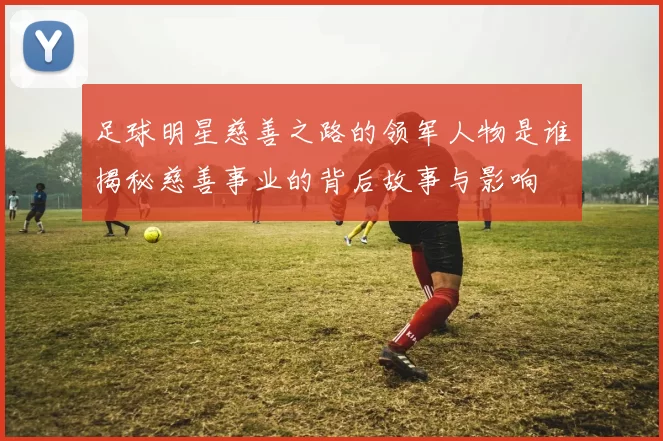 足球明星慈善之路的领军人物是谁揭秘慈善事业的背后故事与影响
