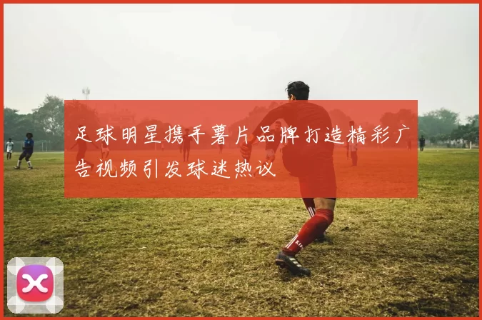 足球明星携手薯片品牌打造精彩广告视频引发球迷热议