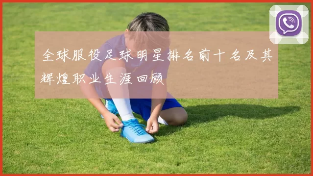 全球服役足球明星排名前十名及其辉煌职业生涯回顾