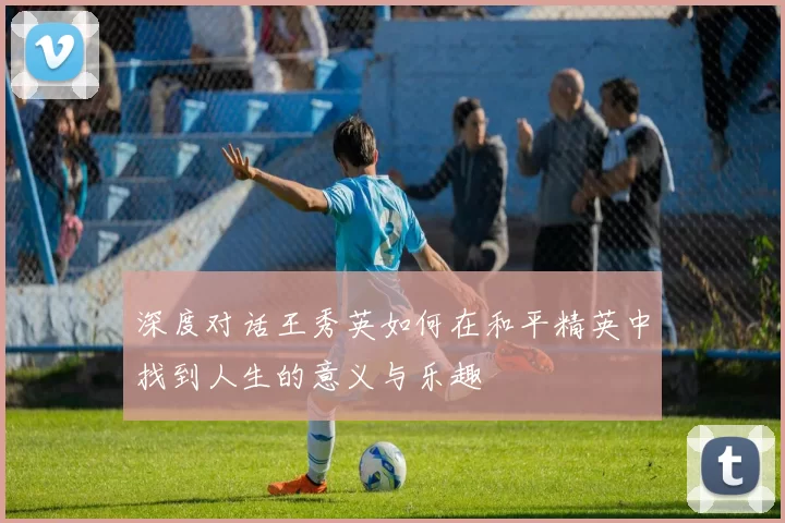 深度对话王秀英如何在和平精英中找到人生的意义与乐趣