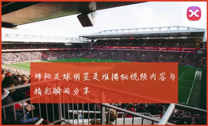 绵阳足球明星是谁揭秘视频内容与精彩瞬间分享