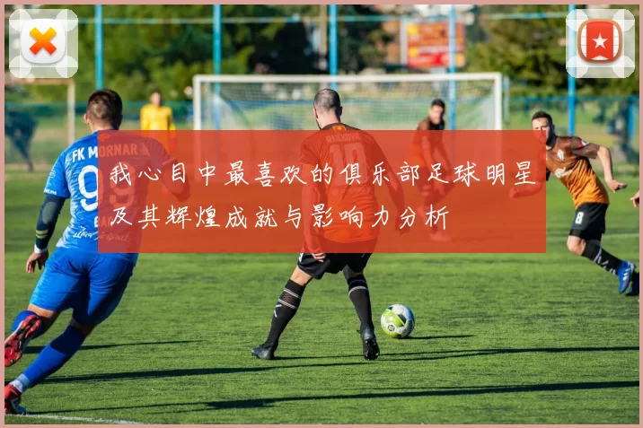 我心目中最喜欢的俱乐部足球明星及其辉煌成就与影响力分析