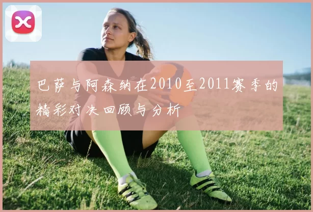 巴萨与阿森纳在2010至2011赛季的精彩对决回顾与分析