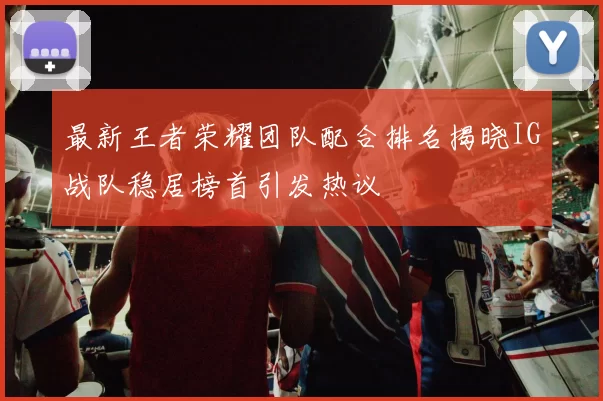 最新王者荣耀团队配合排名揭晓IG战队稳居榜首引发热议