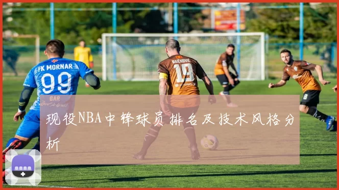 现役NBA中锋球员排名及技术风格分析