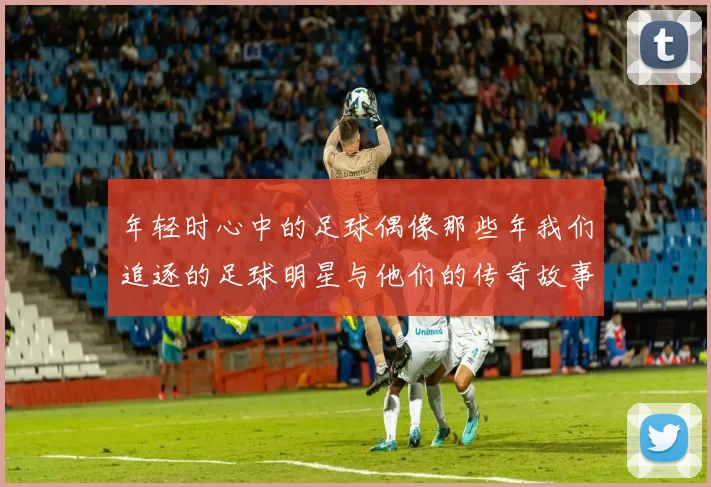 年轻时心中的足球偶像那些年我们追逐的足球明星与他们的传奇故事