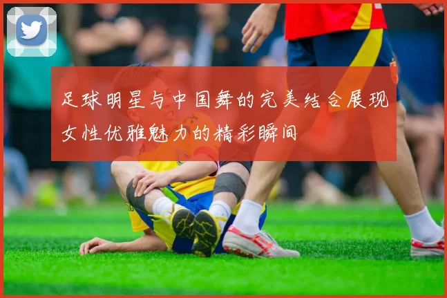 足球明星与中国舞的完美结合展现女性优雅魅力的精彩瞬间