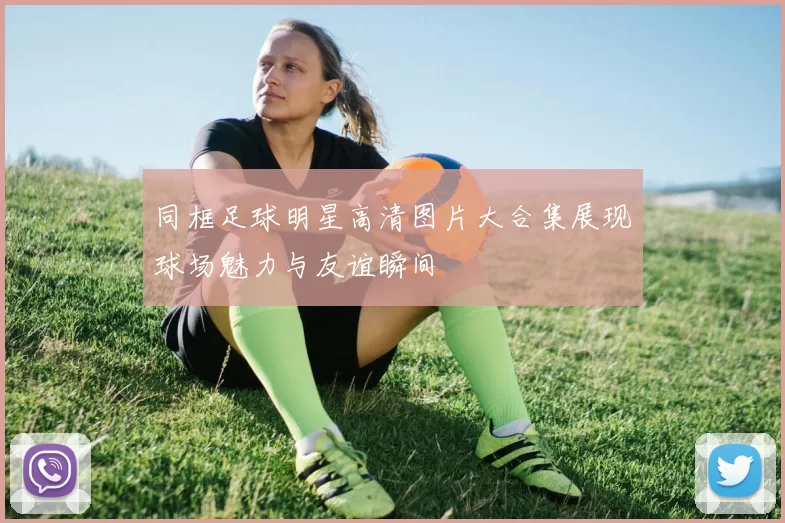 同框足球明星高清图片大合集展现球场魅力与友谊瞬间