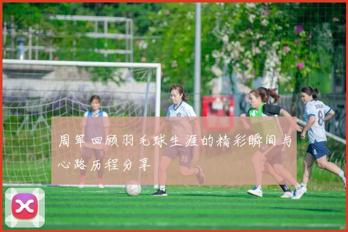 周军回顾羽毛球生涯的精彩瞬间与心路历程分享