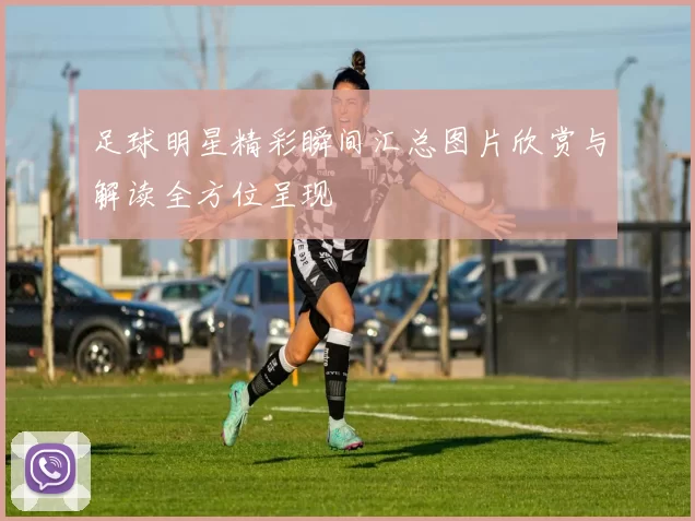 足球明星精彩瞬间汇总图片欣赏与解读全方位呈现