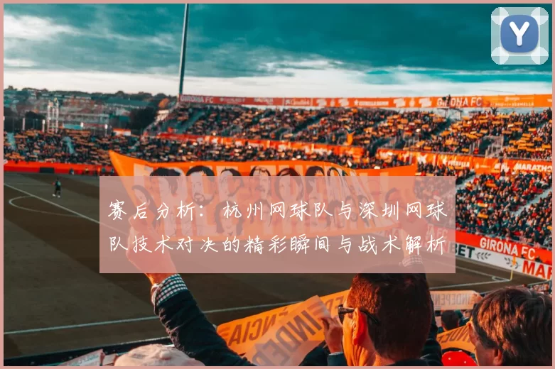 赛后分析：杭州网球队与深圳网球队技术对决的精彩瞬间与战术解析