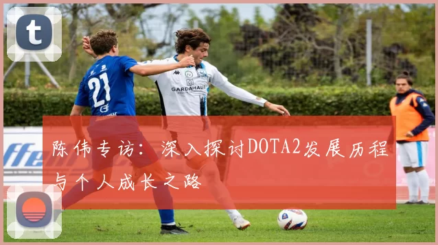 陈伟专访：深入探讨DOTA2发展历程与个人成长之路