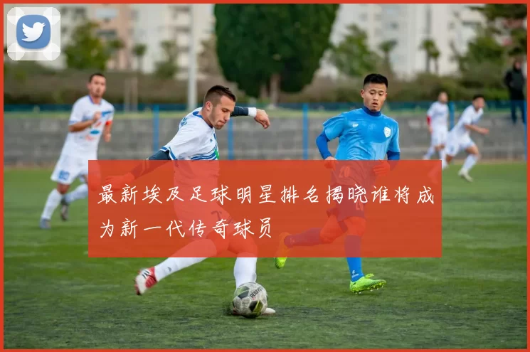 最新埃及足球明星排名揭晓谁将成为新一代传奇球员