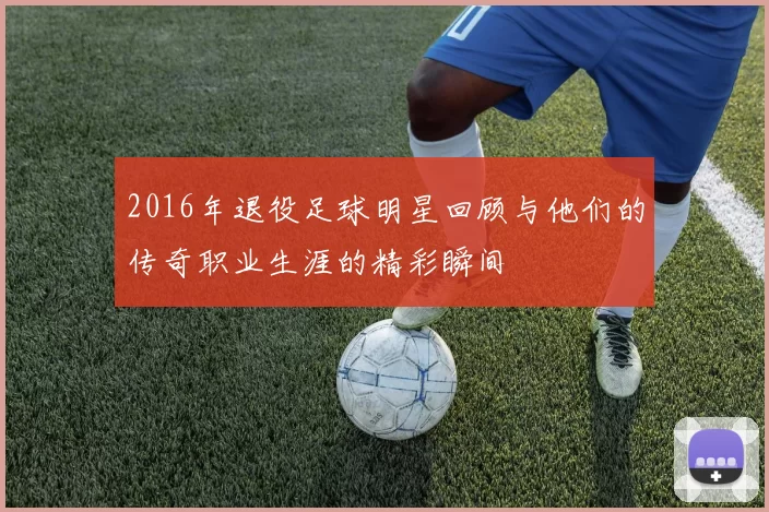 2016年退役足球明星回顾与他们的传奇职业生涯的精彩瞬间
