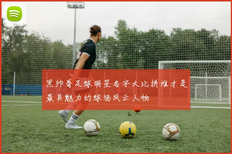黑帅哥足球明星名字大比拼谁才是最具魅力的球场风云人物
