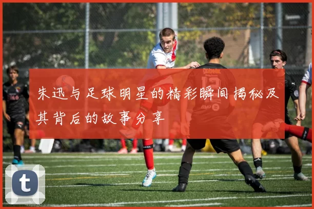 朱迅与足球明星的精彩瞬间揭秘及其背后的故事分享