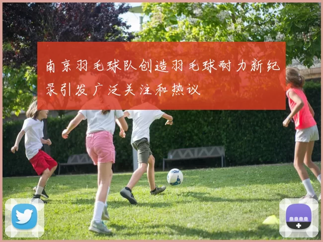 南京羽毛球队创造羽毛球耐力新纪录引发广泛关注和热议