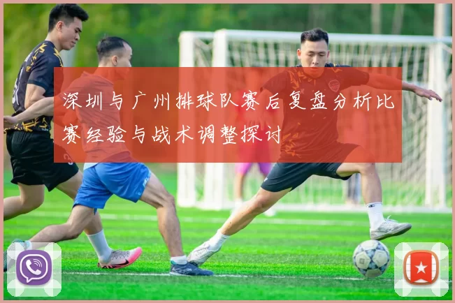深圳与广州排球队赛后复盘分析比赛经验与战术调整探讨
