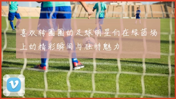 喜欢转圈圈的足球明星们在绿茵场上的精彩瞬间与独特魅力