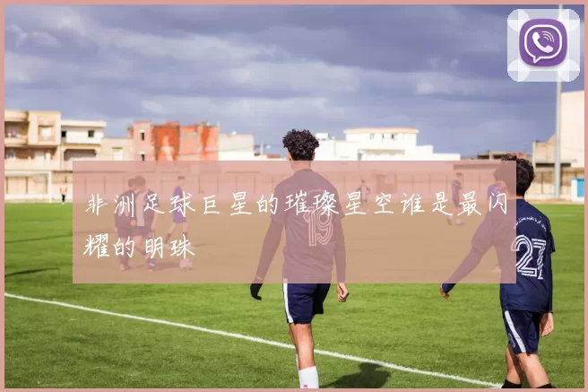 非洲足球巨星的璀璨星空谁是最闪耀的明珠