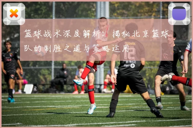 篮球战术深度解析：揭秘北京篮球队的制胜之道与策略运用